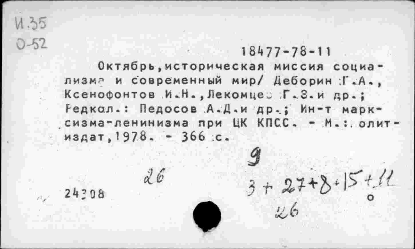 ﻿Ид5
0-52
18^77-78-11
Октябрь,историческая миссия социализм^ и современный мир/ Деборин ;Г.А., Ксенофонтов И.Н.,Лекомце„ Г.З.и др.; Редкая.: Педосов А.Д.и др.; Ин-т марксизма-ленинизма при ЦК КПСС. - М-:.олит-издат,19?8. * 366 с.